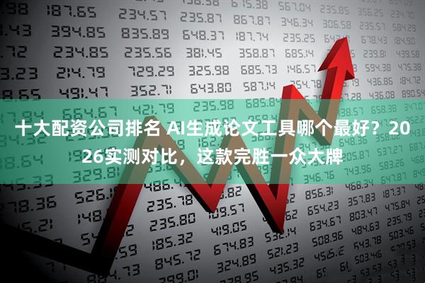 十大配资公司排名 AI生成论文工具哪个最好？2026实测对比，这款完胜一众大牌