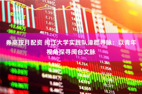 券商按月配资 闽江大学实践队漳郡寻脉：以青年视角探寻闽台文脉