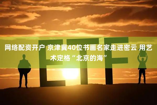 网络配资开户 京津冀40位书画名家走进密云 用艺术定格“北京的海”