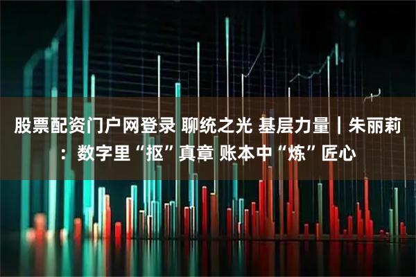 股票配资门户网登录 聊统之光 基层力量｜朱丽莉：数字里“抠”真章 账本中“炼”匠心